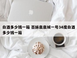 白酒多少钱一箱 百脉泉泉城一号34度白酒多少钱一箱