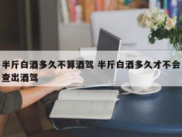 半斤白酒多久不算酒驾 半斤白酒多久才不会查出酒驾