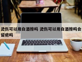 烫伤可以用白酒擦吗 烫伤可以用白酒擦吗会留疤吗