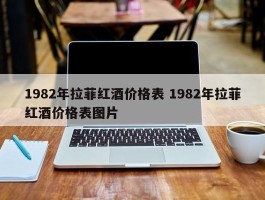 1982年拉菲红酒价格表 1982年拉菲红酒价格表图片