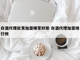 白酒代理批发加盟哪家好些 白酒代理加盟排行榜