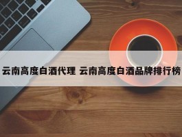 云南高度白酒代理 云南高度白酒品牌排行榜