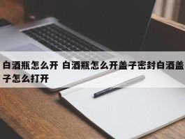 白酒瓶怎么开 白酒瓶怎么开盖子密封白酒盖子怎么打开