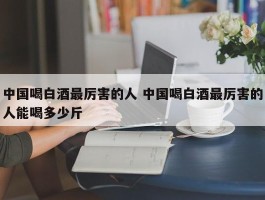 中国喝白酒最厉害的人 中国喝白酒最厉害的人能喝多少斤