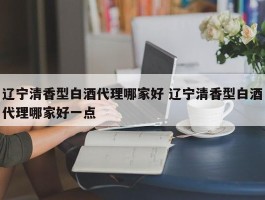 辽宁清香型白酒代理哪家好 辽宁清香型白酒代理哪家好一点