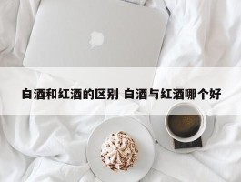 白酒和红酒的区别 白酒与红酒哪个好