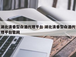 湖北清香型白酒代理平台 湖北清香型白酒代理平台官网