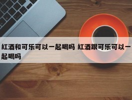 红酒和可乐可以一起喝吗 红酒跟可乐可以一起喝吗