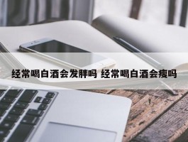 经常喝白酒会发胖吗 经常喝白酒会瘦吗