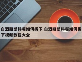 白酒瓶塑料嘴如何拆下 白酒瓶塑料嘴如何拆下视频教程大全