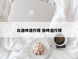 白酒啤酒代理 做啤酒代理