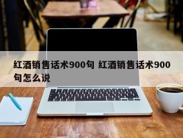 红酒销售话术900句 红酒销售话术900句怎么说