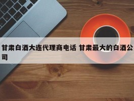 甘肃白酒大连代理商电话 甘肃最大的白酒公司