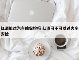 红酒能过汽车站安检吗 红酒可不可以过火车安检