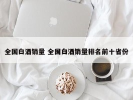 全国白酒销量 全国白酒销量排名前十省份