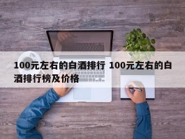 100元左右的白酒排行 100元左右的白酒排行榜及价格