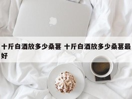 十斤白酒放多少桑葚 十斤白酒放多少桑葚最好