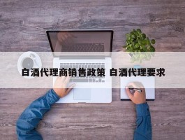 白酒代理商销售政策 白酒代理要求