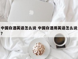 中国白酒英语怎么说 中国白酒用英语怎么说?