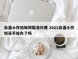 白酒小作坊如何取消代理 2021白酒小作坊证不给办了吗