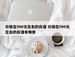 价格在500元左右的白酒 价格在500元左右的白酒有哪些