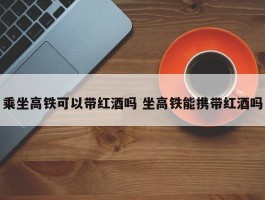 乘坐高铁可以带红酒吗 坐高铁能携带红酒吗