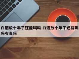 白酒放十年了还能喝吗 白酒放十年了还能喝吗有毒吗