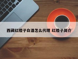 西藏红缨子白酒怎么代理 红缨子简介