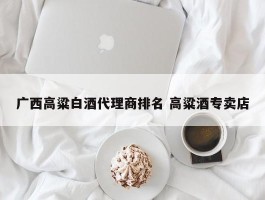 广西高粱白酒代理商排名 高粱酒专卖店