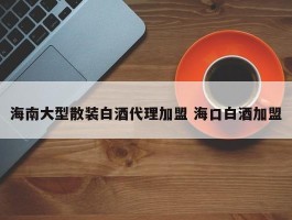 海南大型散装白酒代理加盟 海口白酒加盟