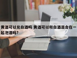 黄酒可以兑白酒吗 黄酒可以和白酒混合在一起泡酒吗?