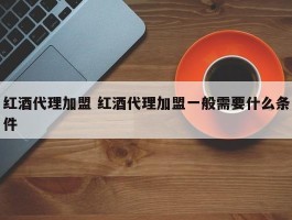 红酒代理加盟 红酒代理加盟一般需要什么条件