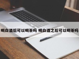 喝白酒后可以喝茶吗 喝白酒之后可以喝茶吗