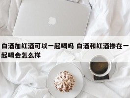 白酒加红酒可以一起喝吗 白酒和红酒掺在一起喝会怎么样