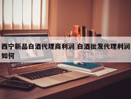 西宁新品白酒代理商利润 白酒批发代理利润如何