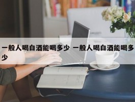 一般人喝白酒能喝多少 一般人喝白酒能喝多少