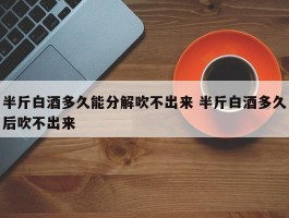 半斤白酒多久能分解吹不出来 半斤白酒多久后吹不出来