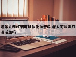 老年人和红酒可以软化血管吗 老人可以喝红酒活血吗