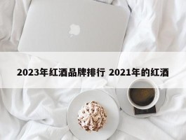 2023年红酒品牌排行 2021年的红酒