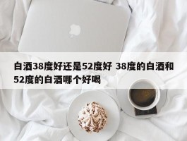 白酒38度好还是52度好 38度的白酒和52度的白酒哪个好喝