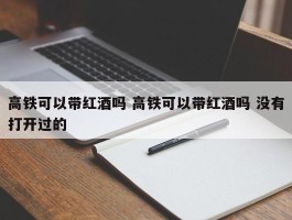 高铁可以带红酒吗 高铁可以带红酒吗 没有打开过的