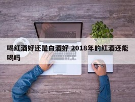 喝红酒好还是白酒好 2018年的红酒还能喝吗