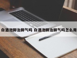 白酒泡脚治脚气吗 白酒泡脚治脚气吗怎么用