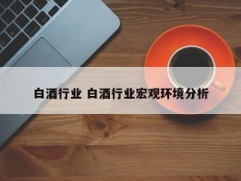 白酒行业 白酒行业宏观环境分析