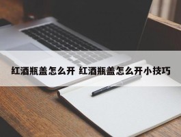 红酒瓶盖怎么开 红酒瓶盖怎么开小技巧