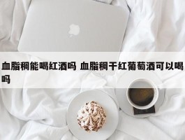 血脂稠能喝红酒吗 血脂稠干红葡萄酒可以喝吗