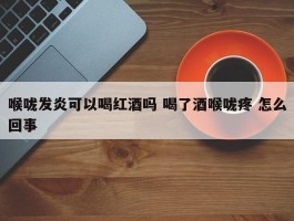 喉咙发炎可以喝红酒吗 喝了酒喉咙疼 怎么回事