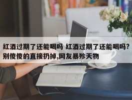 红酒过期了还能喝吗 红酒过期了还能喝吗?别傻傻的直接扔掉,网友暴殄天物