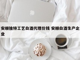 安顺独特工艺白酒代理价钱 安顺白酒生产企业