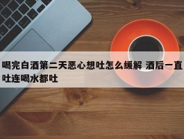 喝完白酒第二天恶心想吐怎么缓解 酒后一直吐连喝水都吐